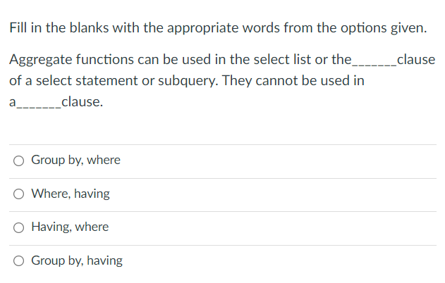 Fill in the blanks with the appropriate words from the options given.
Aggregate functions can be used in the select list or the____clause
of a select statement or subquery. They cannot be used in
a
_clause.
Group by, where
O Where, having
O Having, where
Group by, having
