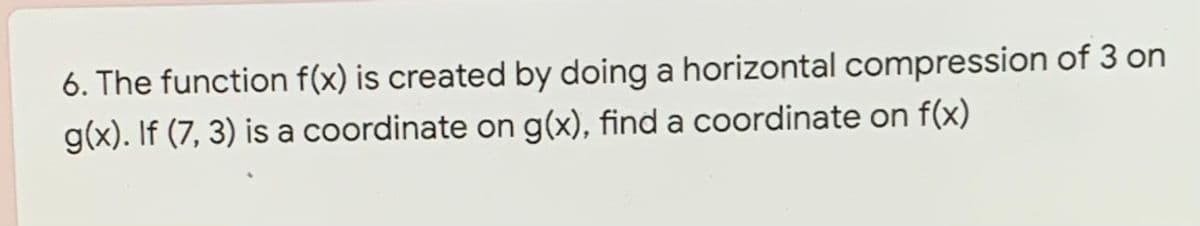 6. The function f(x) is created by doing a horizontal compression of 3 on
g(x). If (7, 3) is a coordinate on g(x), find a coordinate on f(x)
