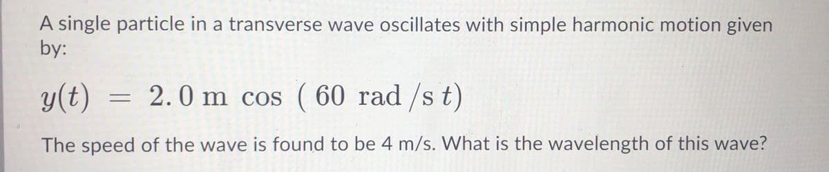 A single particle in a transverse wave oscillates with simple harmonic motion given
by:
y(t)
= 2.0 m cos ( 60 rad /s t)
The speed of the wave is found to be 4 m/s. What is the wavelength of this wave?
