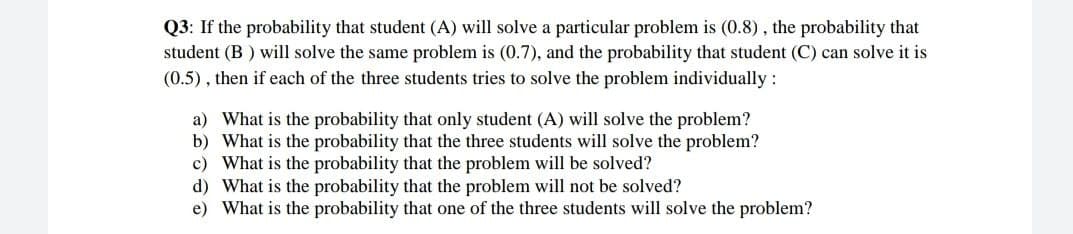 Q3: If the probability that student (A) will solve a particular problem is (0.8), the probability that
student (B) will solve the same problem is (0.7), and the probability that student (C) can solve it is
(0.5), then if each of the three students tries to solve the problem individually :
a) What is the probability that only student (A) will solve the problem?
b)
What is the probability that the three students will solve the problem?
c)
What is the probability that the problem will be solved?
d)
What is the probability that the problem will not be solved?
e) What is the probability that one of the three students will solve the problem?