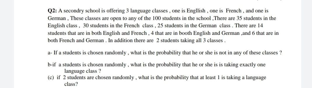 Q2: A secondry school is offering 3 language classes, one is Engllish, one is French, and one is
German, These classes are open to any of the 100 students in the school, There are 35 students in the
English class, 30 students in the French class, 25 students in the German class. There are 14
students that are in both English and French, 4 that are in booth English and German ,and 6 that are in
both French and German. In addition there are 2 students taking all 3 classes.
a- If a students is chosen randomly, what is the probability that he or she is not in any of these classes?
b-if a students is chosen randomly, what is the probability that he or she is is taking exactly one
language class?
(c) if 2 students are chosen randomly, what is the probability that at least 1 is taking a language
class?