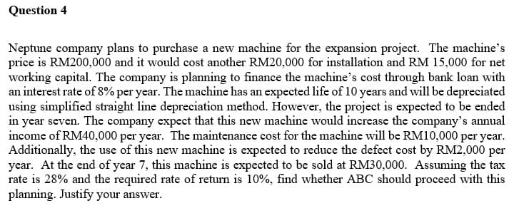 Question 4
Neptune company plans to purchase a new machine for the expansion project. The machine's
price is RM200,000 and it would cost another RM20,000 for installation and RM 15,000 for net
working capital. The company is planning to finance the machine's cost through bank loan with
an interest rate of 8% per year. The machine has an expected life of 10 years and will be depreciated
using simplified straight line depreciation method. However, the project is expected to be ended
in year seven. The company expect that this new machine would increase the company's annual
income of RM40,000 per year. The maintenance cost for the machine will be RM10,000 per year.
Additionally, the use of this new machine is expected to reduce the defect cost by RM2,000 per
year. At the end of year 7, this machine is expected to be sold at RM30,000. Assuming the tax
rate is 28% and the required rate of return is 10%, find whether ABC should proceed with this
planning. Justify your answer.
