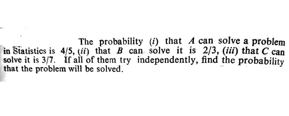 The probability (i) that A can solve a problem
in Statistics is 4/5, (ii) that B can solve it is 2/3, (iii) that C can
solve it is 3/7. if all of them try independently, find the probability
that the problem will be solved.
