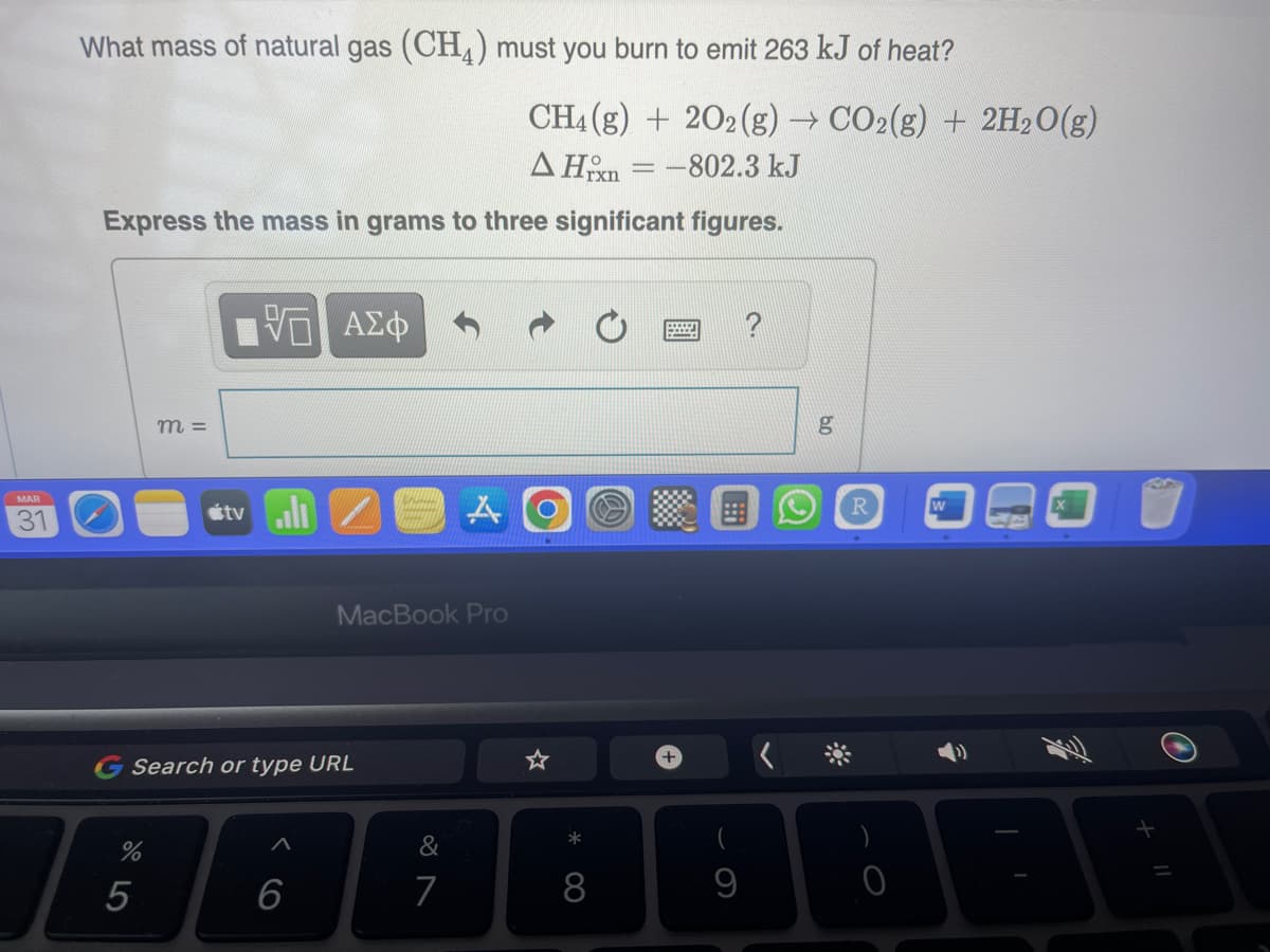 MAR
31
What mass of natural gas (CH4) must you burn to emit 263 kJ of heat?
Express the mass in grams to three significant figures.
%
m =
5
95 ΑΣΦ
tvll
Search or type URL
6
K
MacBook Pro
A
&
7
CH4 (g) 202 (g) → CO2(g) + 2H₂O(g)
AH = -802.3 kJ
*
8
+
9
0