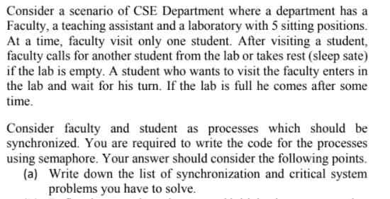 Consider a scenario of CSE Department where a department has a
Faculty, a teaching assistant and a laboratory with 5 sitting positions.
At a time, faculty visit only one student. After visiting a student,
faculty calls for another student from the lab or takes rest (sleep sate)
if the lab is empty. A student who wants to visit the faculty enters in
the lab and wait for his turn. If the lab is full he comes after some
time.
Consider faculty and student as processes which should be
synchronized. You are required to write the code for the processes
using semaphore. Your answer should consider the following points.
(a) Write down the list of synchronization and critical system
problems you have to solve.
