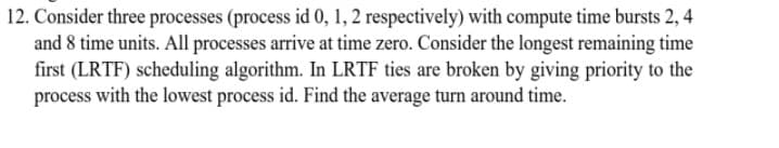 12. Consider three processes (process id 0, 1, 2 respectively) with compute time bursts 2, 4
and 8 time units. All processes arrive at time zero. Consider the longest remaining time
first (LRTF) scheduling algorithm. In LRTF ties are broken by giving priority to the
process with the lowest process id. Find the average turn around time.
