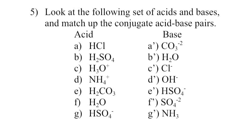 5) Look at the following set of acids and bases,
and match up the conjugate acid-base pairs.
Acid
Base
a') CO;?
b’) H,O
c') Cl-
d') OH
e') HSO,
f') SO,2
g') NH;
-2
a) HCI
b) H,SO4
c) H,O*
d) NH,*
e) H;CO;
f) H,O
g) HSO,
4
