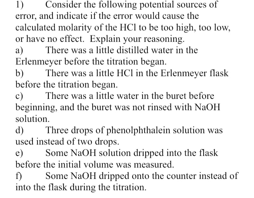 Consider the following potential sources of
1)
error, and indicate if the error would cause the
calculated molarity of the HCl to be too high, too low,
or have no effect. Explain your reasoning.
а)
Erlenmeyer before the titration began.
b)
before the titration began.
c)
beginning, and the buret was not rinsed with NaOH
solution.
There was a little distilled water in the
There was a little HCl in the Erlenmeyer flask
There was a little water in the buret before
d)
used instead of two drops.
e)
Three drops of phenolphthalein solution was
Some NaOH solution dripped into the flask
before the initial volume was measured.
f)
into the flask during the titration.
Some NaOH dripped onto the counter instead of
