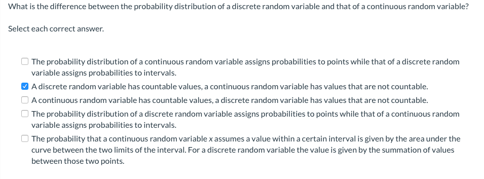 What is the difference between the probability distribution of a discrete random variable and that of a continuous random variable?
Select each correct answer.
The probability distribution of a continuous random variable assigns probabilities to points while that of a discrete random
variable assigns probabilities to intervals.
O A discrete random variable has countable values, a continuous random variable has values that are not countable.
A continuous random variable has countable values, a discrete random variable has values that are not countable.
| The probability distribution of a discrete random variable assigns probabilities to points while that of a continuous random
variable assigns probabilities to intervals.
| The probability that a continuous random variable x assumes a value within a certain interval is given by the area under the
curve between the two limits of the interval. For a discrete random variable the value is given by the summation of values
between those two points.
