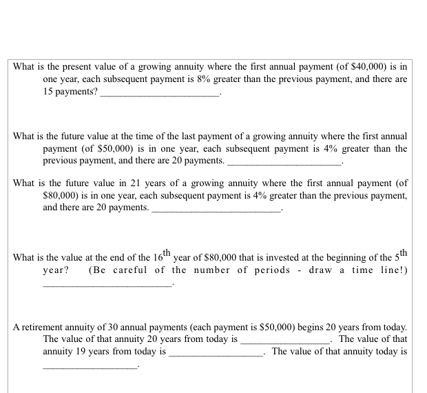 What is the present value of a growing annuity where the first annual payment (of $40,000) is in
one year, each subsequent payment is 8% greater than the previous payment, and there are
15 payments?
What is the future value at the time of the last payment of a growing annuity where the first annual
payment (of $50,000) is in one year, each subsequent payment is 4% greater than the
previous payment, and there are 20 payments.
What is the future value in 21 years of a growing annuity where the first annual payment (of
$80,000) is in one year, each subsequent payment is 4% greater than the previous payment,
and there are 20 payments.
What is the value at the end of the 16th year of $80,000 that is invested at the beginning of the 5th
year? (Be careful of the number of periods draw a time line!)
A retirement annuity of 30 annual payments (each payment is $50,000) begins 20 years from today.
The value of that annuity 20 years from today is
The value of that
annuity 19 years from today is
The value of that annuity today is
