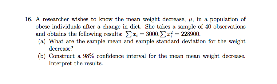 16. A researcher wishes to know the mean weight decrease, u, in a population of
obese individuals after a change in diet. She takes a sample of 40 observations
and obtains the following results: Ex; = 3000,r{ = 228900.
(a) What are the sample mean and sample standard deviation for the weight
decrease?
(b) Construct a 98% confidence interval for the mean mean weight decrease.
Interpret the results.

