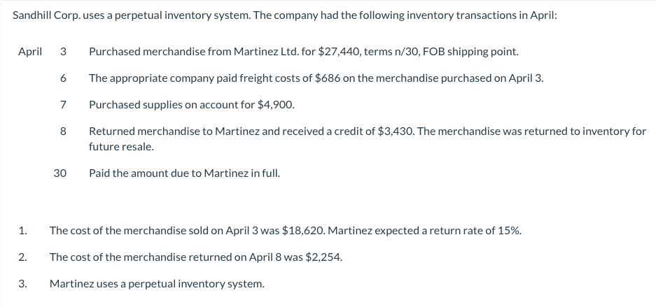 Sandhill Corp. uses a perpetual inventory system. The company had the following inventory transactions in April:
April 3 Purchased merchandise from Martinez Ltd. for $27,440, terms n/30, FOB shipping point.
The appropriate company paid freight costs of $686 on the merchandise purchased on April 3.
7 Purchased supplies on account for $4,900.
Returned merchandise to Martinez and received a credit of $3,430. The merchandise was returned to inventory for
future resale.
Paid the amount due to Martinez in full.
1.
2.
3.
6
8
30
The cost of the merchandise sold on April 3 was $18,620. Martinez expected a return rate of 15%.
The cost of the merchandise returned on April 8 was $2,254.
Martinez uses a perpetual inventory system.