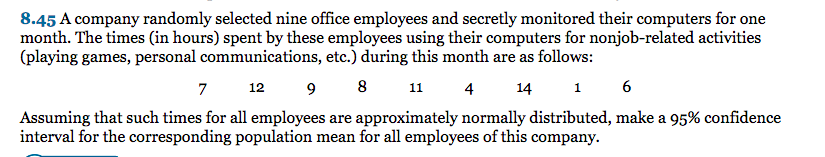 8.45 A company randomly selected nine office employees and secretly monitored their computers for one
month. The times (in hours) spent by these employees using their computers for nonjob-related activities
(playing games, personal communications, etc.) during this month are as follows:
7
9 8 1
12
4
14
1 6
Assuming that such times for all employees are approximately normally distributed, make a 95% confidence
interval for the corresponding population mean for all employees of this company.
