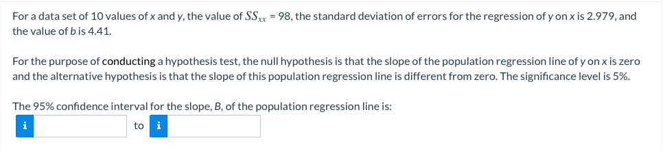 For a data set of 10 values of x and y, the value of SS = 98, the standard deviation of errors for the regression of y on x is 2.979, and
the value of b is 4.41.
For the purpose of conducting a hypothesis test, the null hypothesis is that the slope of the population regression line of y on x is zero
and the alternative hypothesis is that the slope of this population regression line is different from zero. The significance level is 5%.
The 95% confidence interval for the slope, B, of the population regression line is:
i
to i
