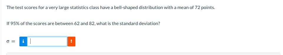 The test scores for a very large statistics class have a bell-shaped distribution with a mean of 72 points.
If 95% of the scores are between 62 and 82, what is the standard deviation?
O =
i
!
