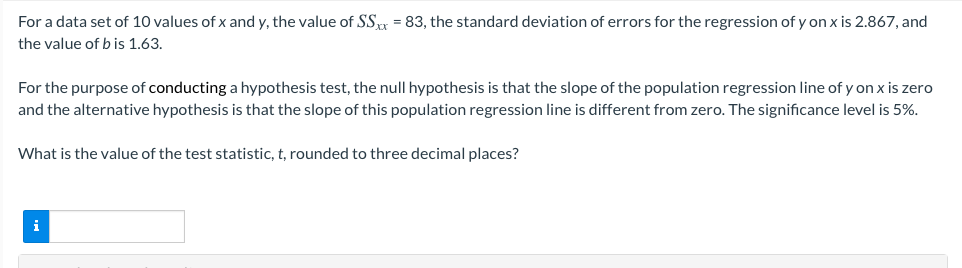 For a data set of 10 values of x and y, the value of SS = 83, the standard deviation of errors for the regression of y on x is 2.867, and
the value of b is 1.63.
For the purpose of conducting a hypothesis test, the null hypothesis is that the slope of the population regression line of y on x is zero
and the alternative hypothesis is that the slope of this population regression line is different from zero. The significance level is 5%.
What is the value of the test statistic, t, rounded to three decimal places?
i
