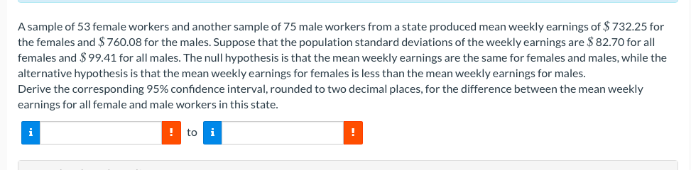 A sample of 53 female workers and another sample of 75 male workers from a state produced mean weekly earnings of $ 732.25 for
the females and $760.08 for the males. Suppose that the population standard deviations of the weekly earnings are $ 82.70 for all
females and $ 99.41 for all males. The null hypothesis is that the mean weekly earnings are the same for females and males, while the
alternative hypothesis is that the mean weekly earnings for females is less than the mean weekly earnings for males.
Derive the corresponding 95% confidence interval, rounded to two decimal places, for the difference between the mean weekly
earnings for all female and male workers in this state.
i
! to i
