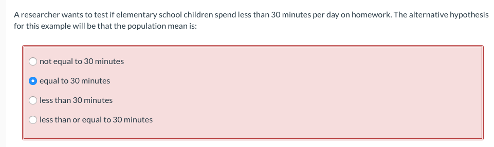 A researcher wants to test if elementary school children spend less than 30 minutes per day on homework. The alternative hypothesis
for this example will be that the population mean is:
not equal to 30 minutes
O equal to 30O minutes
O less than 30 minutes
O less than or equal to 30 minutes
