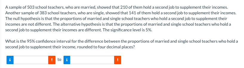 A sample of 503 school teachers, who are married, showed that 210 of them hold a second job to supplement their incomes.
Another sample of 383 school teachers, who are single, showed that 141 of them hold a second job to supplement their incomes.
The null hypothesis is that the proportions of married and single school teachers who hold a second job to supplement their
incomes are not different. The alternative hypothesis is that the proportions of married and single school teachers who hold a
second job to supplement their incomes are different. The significance level is 5%.
What is the 95% confidence interval for the difference between the proportions of married and single school teachers who hold a
second job to supplement their income, rounded to four decimal places?
to i
