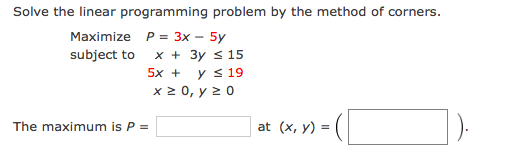 Solve the linear programming problem by the method of corners.
Maximize P= 3x – 5y
subject to
x + 3y s 15
5x +
y s 19
x 2 0, y 2 0
The maximum is P =
at (x, y) =
