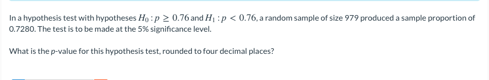 In a hypothesis test with hypotheses Ho :p 2 0.76 and H1 :p < 0.76, a random sample of size 979 produced a sample proportion of
0.7280. The test is to be made at the 5% significance level.
What is the p-value for this hypothesis test, rounded to four decimal places?
