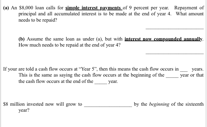 (a) An $8,000 loan calls for simple interest payments of 9 percent per year. Repayment of
principal and all accumulated interest is to be made at the end of year 4. What amount
needs to be repaid?
(b) Assume the same loan as under (a), but with interest now compounded annually.
How much needs to be repaid at the end of year 4?
If your are told a cash flow occurs at "Year 5", then this means the cash flow occurs in
This is the same as saying the cash flow occurs at the beginning of the
the cash flow occurs at the end of the
year.
$8 million invested now will grow to
year?
years.
year or that
by the beginning of the sixteenth