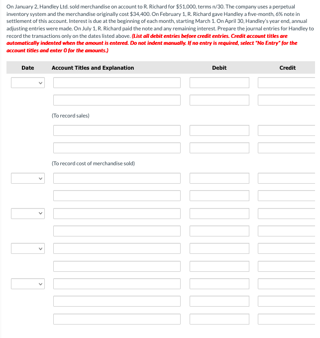 On January 2, Handley Ltd. sold merchandise on account to R. Richard for $51,000, terms n/30. The company uses a perpetual
inventory system and the merchandise originally cost $34,400. On February 1, R. Richard gave Handley a five-month, 6% note in
settlement of this account. Interest is due at the beginning of each month, starting March 1. On April 30, Handley's year end, annual
adjusting entries were made. On July 1, R. Richard paid the note and any remaining interest. Prepare the journal entries for Handley to
record the transactions only on the dates listed above. (List all debit entries before credit entries. Credit account titles are
automatically indented when the amount is entered. Do not indent manually. If no entry is required, select "No Entry" for the
account titles and enter 0 for the amounts.)
Date
Account Titles and Explanation
(To record sales)
(To record cost of merchandise sold)
Debit
Credit