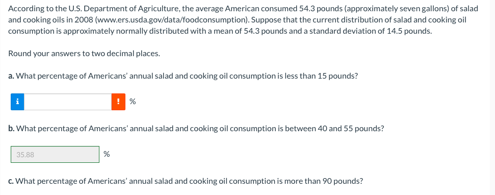 According to the U.S. Department of Agriculture, the average American consumed 54.3 pounds (approximately seven gallons) of salad
and cooking oils in 2008 (www.ers.usda.gov/data/foodconsumption). Suppose that the current distribution of salad and cooking oil
consumption is approximately normally distributed with a mean of 54.3 pounds and a standard deviation of 14.5 pounds.
Round your answers to two decimal places.
a. What percentage of Americans' annual salad and cooking oil consumption is less than 15 pounds?
i
!
%
b. What percentage of Americans' annual salad and cooking oil consumption is between 40 and 55 pounds?
35.88
%
c. What percentage of Americans' annual salad and cooking oil consumption is more than 90 pounds?
