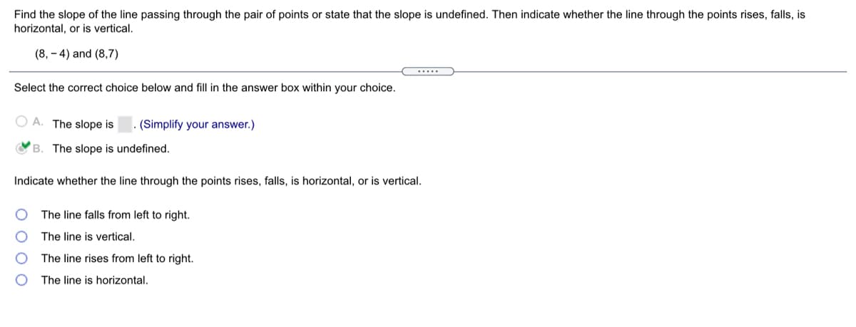 Find the slope of the line passing through the pair of points or state that the slope is undefined. Then indicate whether the line through the points rises, falls, is
horizontal, or is vertical.
(8, – 4) and (8,7)
.....
Select the correct choice below and fill in the answer box within your choice.
O A. The slope is
(Simplify your answer.)
OB. The slope is undefined.
Indicate whether the line through the points rises, falls, is horizontal, or is vertical.
The line falls from left to right.
The line is vertical.
The line rises from left to right.
The line is horizontal.
