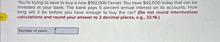 ed
You're trying to save to buy a new $192,000 Ferrari. You have $42,000 today that can be
invested at your bank. The bank pays 5 percent annual interest on its accounts. How
long will it be before you have enough to buy the car? (Do not round intermediate
calculations and round your answer to 2 decimal places, e.g., 32.16.)
Number of years