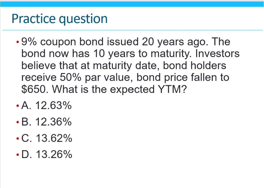 Practice question
•9% coupon bond issued 20 years ago. The
bond now has 10 years to maturity. Investors
believe that at maturity date, bond holders
receive 50% par value, bond price fallen to
$650. What is the expected YTM?
•A. 12.63%
•B. 12.36%
• C. 13.62%
.D. 13.26%
