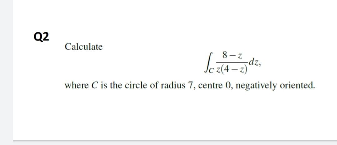 Q2
Calculate
8 – z
-dz,
2)
where C is the circle of radius 7, centre 0, negatively oriented.
