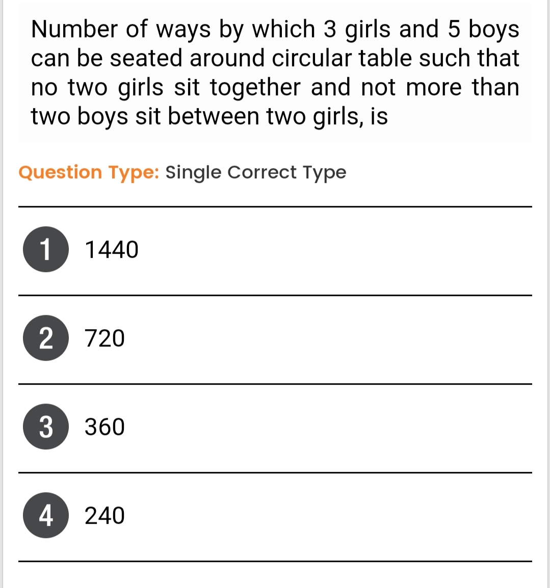 Number of ways by which 3 girls and 5 boys
can be seated around circular table such that
no two girls sit together and not more than
two boys sit between two girls, is
Question Type: Single Correct Type
1
1440
2 720
3 360
4 240
