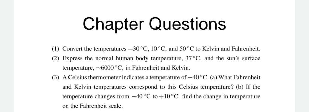 Chapter Questions
(1) Convert the temperatures -30°C, 10°C, and 50°C to Kelvin and Fahrenheit.
(2) Express the normal human body temperature, 37°C, and the sun's surface
temperature, 6000°C, in Fahrenheit and Kelvin.
(3) A Celsius thermometer indicates a temperature of -40°C. (a) What Fahrenheit
and Kelvin temperatures correspond to this Celsius temperature? (b) If the
temperature changes from -40 °C to+10°C, find the change in temperature
on the Fahrenheit scale.

