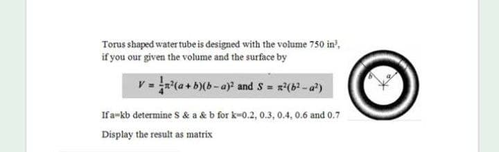 Torus shaped water tube is designed with the volume 750 in?,
if you our given the volume and the surface by
v =(a+b)(b-a) and S = x(b-a)
Ifa=kb determine Ss & a & b for k-0.2, 0.3, 0.4, 0.6 and 0.7
Display the result as matrix
