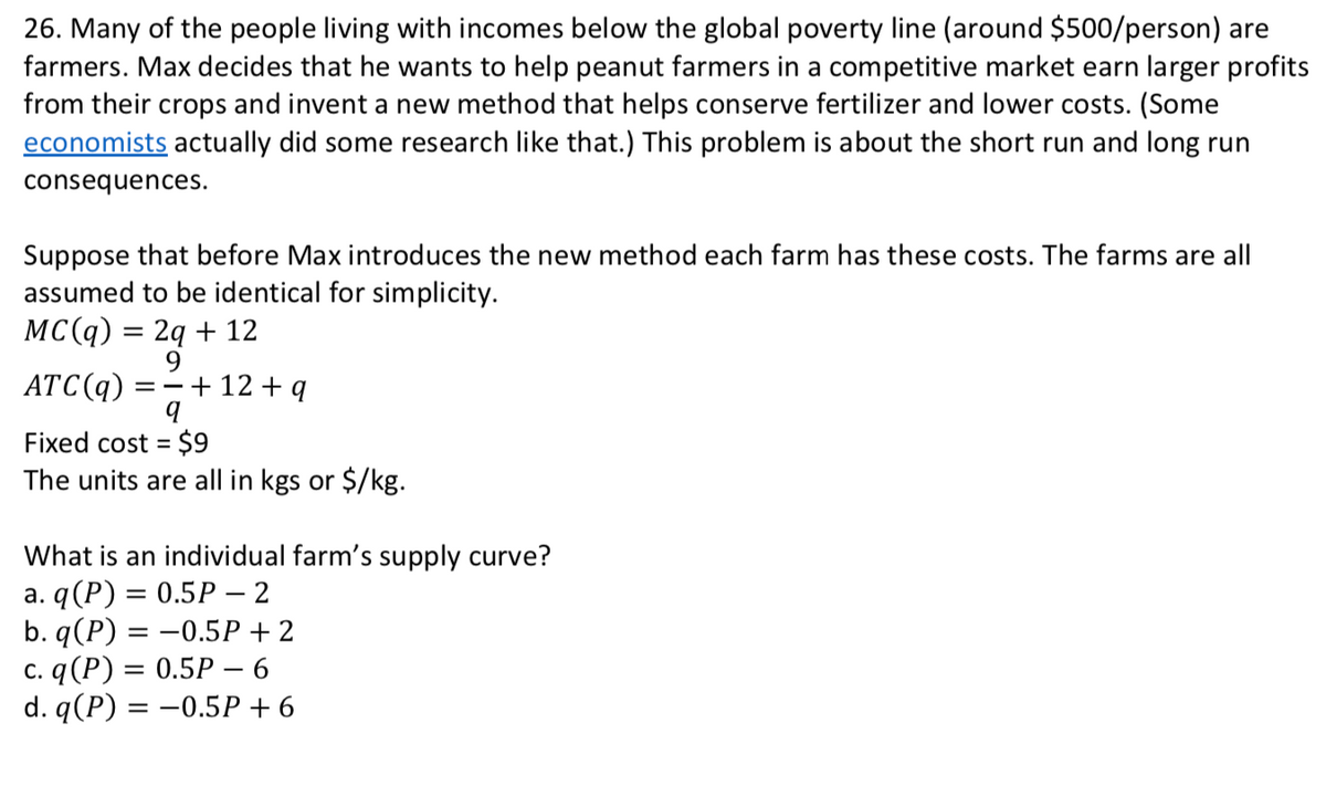 26. Many of the people living with incomes below the global poverty line (around $500/person) are
farmers. Max decides that he wants to help peanut farmers in a competitive market earn larger profits
from their crops and invent a new method that helps conserve fertilizer and lower costs. (Some
economists actually did some research like that.) This problem is about the short run and long run
consequences.
Suppose that before Max introduces the new method each farm has these costs. The farms are all
assumed to be identical for simplicity.
MC(q) = 2q + 12
ATC(q)
9
+ 12 + q
Fixed cost = $9
The units are all in kgs or $/kg.
%3D
What is an individual farm's supply curve?
a. q(P) = 0.5P – 2
b. q (P) %3D — 0.5Р + 2
с. q (Р) 3D 0.5Р — 6
d. q (P) %3D — 0.5Р +6
