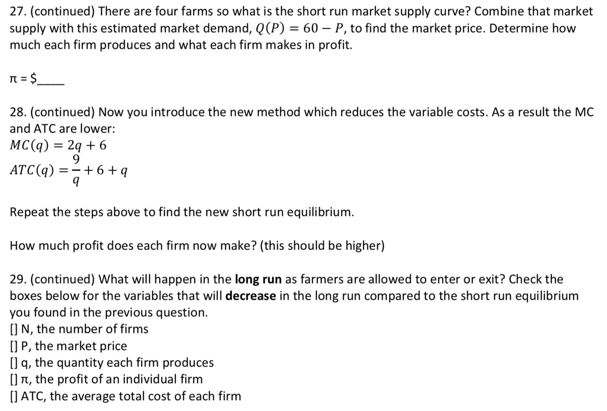 27. (continued) There are four farms so what is the short run market supply curve? Combine that market
supply with this estimated market demand, Q(P) = 60 – P, to find the market price. Determine how
much each firm produces and what each firm makes in profit.
N = $
%3D
28. (continued) Now you introduce the new method which reduces the variable costs. As a result the MC
and ATC are lower:
MCС(q) %3D 2q + 6
9.
=-+6+q
ATC(q)
Repeat the steps above to find the new short run equilibrium.
How much profit does each firm now make? (this should be higher)
29. (continued) What will happen in the long run as farmers are allowed to enter or exit? Check the
boxes below for the variables that will decrease in the long run compared to the short run equilibrium
you found in the previous question.
[] N, the number of firms
[] P, the market price
[] q, the quantity each firm produces
[] T, the profit of an individual firm
[] ATC, the average total cost of each firm
