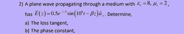 2) A plane wave propagating through a medium with &, =8, u, = 2,
has E(z)=0.5e ** sin(10*r- Bz) . Determine,
3
a) The loss tangent,
b) The phase constant,
