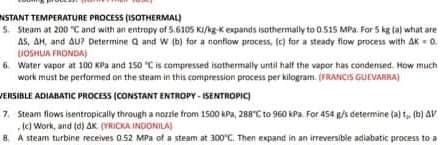 NSTANT TEMPERATURE PROCESS (ISOTHERMAL)
5. Steam at 200 C and with an entropy of 5.6105 KI/kg-Kexpands isothermally to 0.515 MPa. Far 5 kg ta) what are
AS, AH, and Au? Determine a and w (b) for a nonflow process, (c) for a steady flow process with AK = 0.
JOSHUA FRONDA)
6. Water vapor at 100 KPa and 150 "Cis compressed isothermally until half the vapor has condensed. How much
work must be performed on the steam in this compression process per kilogram. (FRANCIS GUEVAARA)
VERSIBLE ADIABATIC PROCESS (CONSTANT ENTROPY - ISENTROPIC)
7. Steam flows isentropically through a nozzle from 1500 kPa, 288°C to 960 kPa. For 454 /s determine (a) t, (b) AV
(c) Work, and (d) AK. (YRICKA INDONILA)
8 A steam turbine receives 0.52 MPa of a steam at 300"C. Then expand in an irreversible adiabatic process to a
