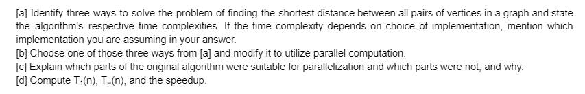 [a] Identify three ways to solve the problem of finding the shortest distance between all pairs of vertices in a graph and state
the algorithm's respective time complexities. If the time complexity depends on choice of implementation, mention which
implementation you are assuming in your answer.
[b] Choose one of those three ways from [a] and modify it to utilize parallel computation.
[c] Explain which parts of the original algorithm were suitable for parallelization and which parts were not, and why.
[d] Compute T;(n), T-(n), and the speedup.
