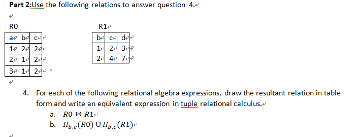 Part 2:Use the following relations to answer question 4.
RO
R1-
a be ce
be ce dde
14 2 2
1 24 3
2- 1 2
2- 4 7e
3- 1 2 +
4. For each of the following relational algebra expressions, draw the resultant relation in table
form and write an equivalent expression in tuple relational calculus.
a. RO DM R1-
b. Ilb,c(RO) U Ip,c(R1)«
D.C
