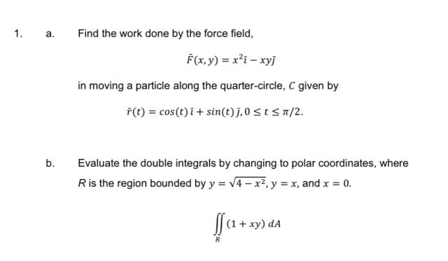 1. a.
Find the work done by the force field,
F(x,y) = x?i – xyj
in moving a particle along the quarter-circle, C given by
7(t) = cos(t) i+ sin(t) j,0 < t < n/2.
b.
Evaluate the double integrals by changing to polar coordinates, where
Ris the region bounded by y = v4 – x2, y = x, and x = 0.
xy) dA
R
