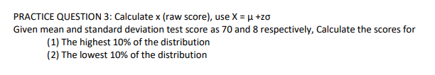 PRACTICE QUESTION 3: Calculate x (raw score), use X = µ +zo
Given mean and standard deviation test score as 70 and 8 respectively, Calculate the scores for
(1) The highest 10% of the distribution
(2) The lowest 10% of the distribution
