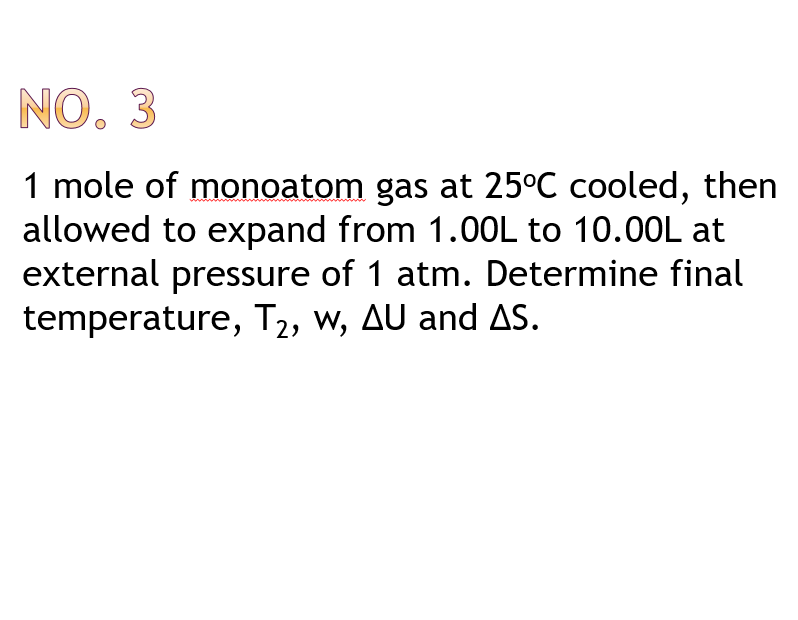 NO. 3
1 mole of monoatom gas at 25°C cooled, then
allowed to expand from 1.0OL to 10.00L at
external pressure of 1 atm. Determine final
temperature, T2, w, AU and AS.
