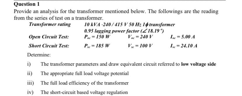 Question 1
Provide an analysis for the transformer mentioned below. The followings are the reading
from the series of test on a transformer.
10 kVA -240/415 V 50 Hz 1ø transformer
0.95 lagging power factor (Z18.19 °)
Poc = 150 W
Transformer rating
Ореn Circuit Test:
Voc = 240 V
Ioc = 5.00 A
Short Circuit Test:
P = 185 W
V = 100 V
Ix = 24.10 A
Determine:
i)
The transformer parameters and draw equivalent circuit referred to low voltage side
ii)
The appropriate full load voltage potential
iii) The full load efficiency of the transformer
iv) The short-circuit based voltage regulation
