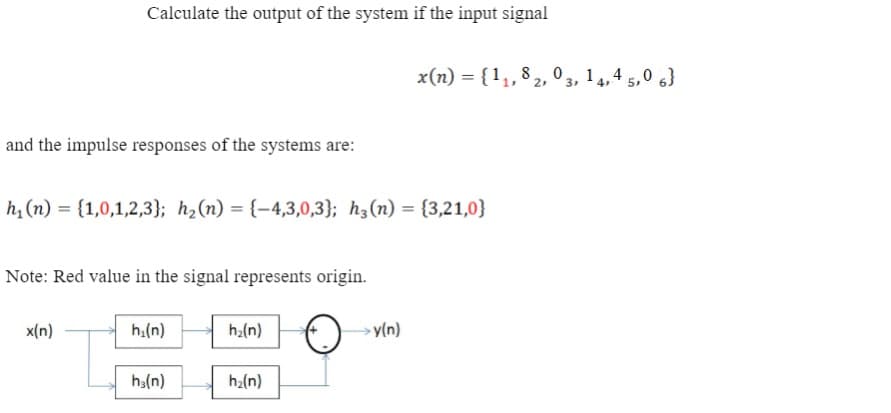 Calculate the output of the system if the input signal
x(n) = {1,,8 2, 0 , 14,4 5,0 6}
3
and the impulse responses of the systems are:
h, (n) = {1,0,1,2,3}; h2(n) = {-4,3,0,3}; h3(n) = {3,21,0}
Note: Red value in the signal represents origin.
x(n)
h.(n)
h:(n)
y(n)
ha(n)
ha(n)
