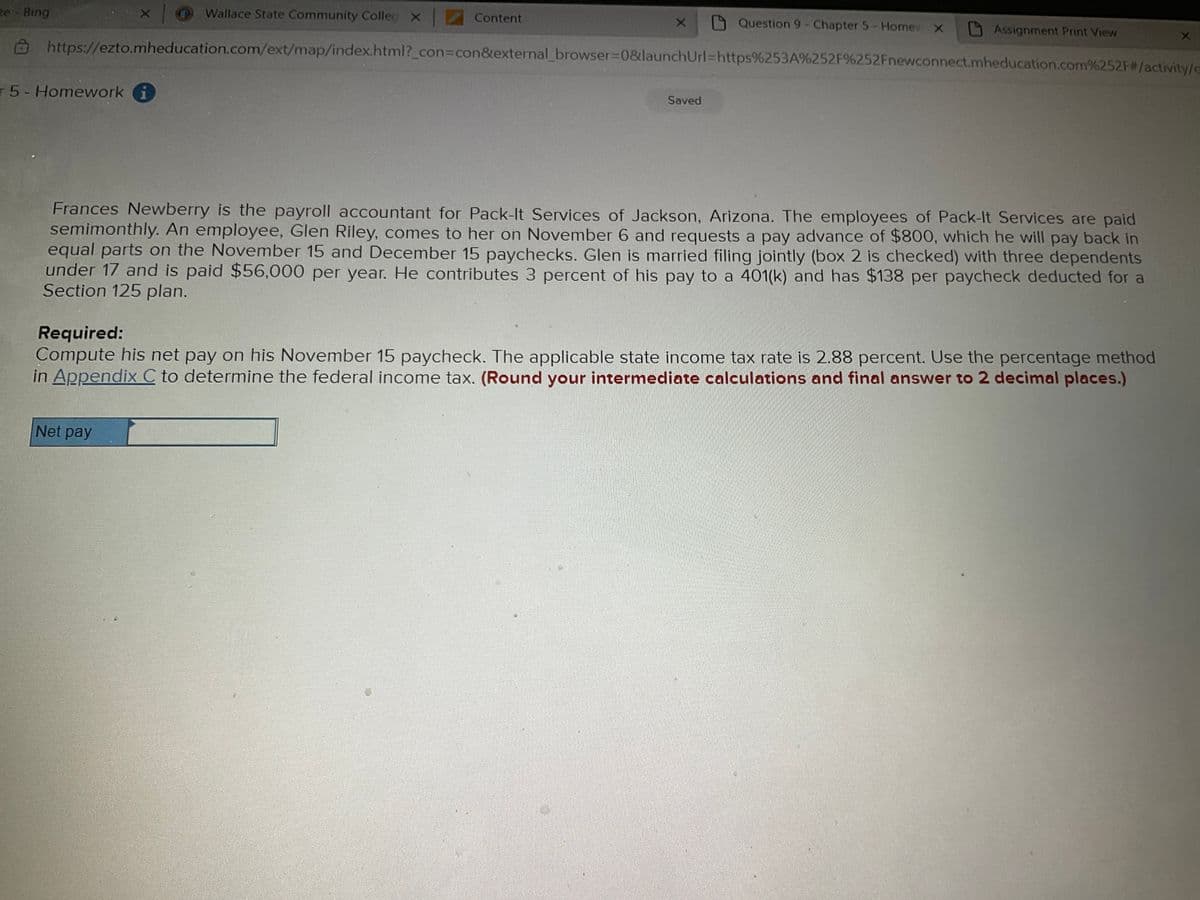 e Bing
O Wallace State Community Colleg X
Content
Question 9- Chapter 5- Homev X
Assignment Print View
https://ezto.mheducation.com/ext/map/index.html?_con3con&external_browser%3D0&launchUrl=https%253A%252F%252Fnewconnect.mheducation.com%252F#/activity/c
r 5-Homework i
Saved
Frances Newberry is the payroll accountant for Pack-It Services of Jackson, Arizona. The employees of Pack-It Services are paid
semimonthly. An employee, Glen Riley, comes to her on November 6 and requests a pay advance of $800, which he will pay back in
equal parts on the November 15 and December 15 paychecks. Glen is married filing jointly (box 2 is checked) with three dependents
under 17 and is paid $56,000 per year. He contributes 3 percent of his pay to a 401(k) and has $138 per paycheck deducted for a
Section 125 plan.
Required:
Compute his net pay on his November 15 paycheck. The applicable state income tax rate is 2.88 percent. Use the percentage method
in Appendix C to determine the federal income tax. (Round your intermediate calculations and final answer to 2 decimal places.)
Net pay
