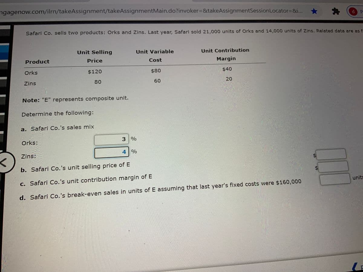 ngagenow.com/ilrn/takeAssignment/takeASsignmentMain.do?invoker%3D&takeAssignmentSessionLocator=&..
Safari Co. sells two products: Orks and Zins. Last year, Safari sold 21,000 units of Orks and 14,000 units of Zins. Related data are as f-
Unit Selling
Unit Variable
Unit Contribution
Product
Price
Cost
Margin
Orks
$120
$80
$40
Zins
80
60
20
Note: "E" represents composite unit.
Determine the following:
a. Safari Co.'s sales mix
Orks:
3 %
4 %
Zins:
b. Safari Co.'s unit selling price of E
c. Safari Co.'s unit contribution margin of E
units
d. Safari Co.'s break-even sales in units of E assuming that last year's fixed costs were $160,000
%24
%24
