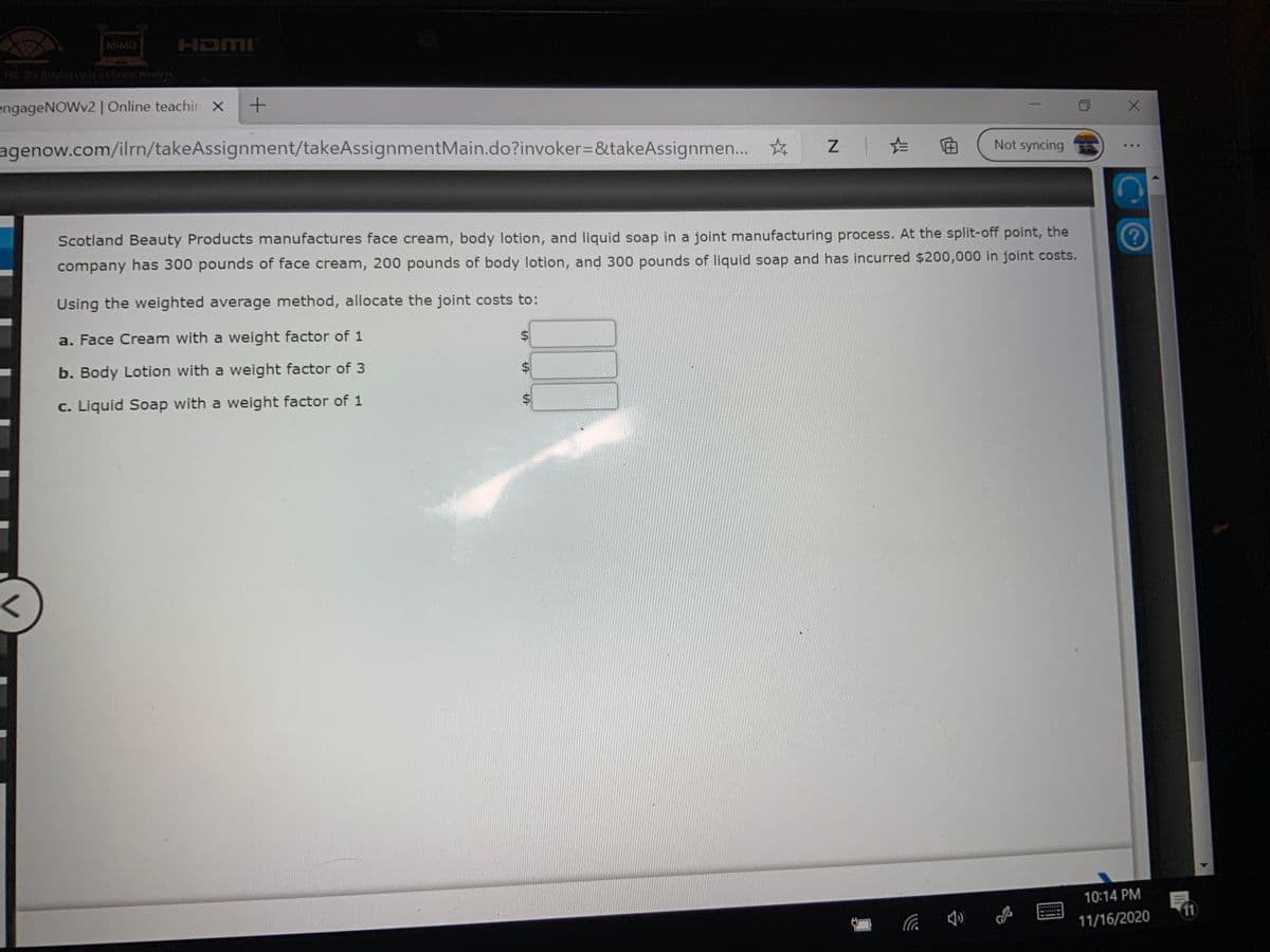 MIMO
HDMI
engageNOWv2| Online teachin X
agenow.com/ilrn/takeAssignment/takeAssignmentMain.do?invoker=&takeAssignmen..
Not syncing
...
Scotland Beauty Products manufactures face cream, body lotion, and liquid soap in a joint manufacturing process. At the split-off point, the
company has 300 pounds of face cream, 200 pounds of body lotion, and 300 pounds of liquid soap and has incurred $200,000 in joint costs.
Using the weighted average method, allocate the joint costs to:
a. Face Cream with a weight factor of 1
b. Body Lotion with a weight factor of 3
c. Liquid Soap with a weight factor of 1
10:14 PM
11
11/16/2020
%24
%24
%24
