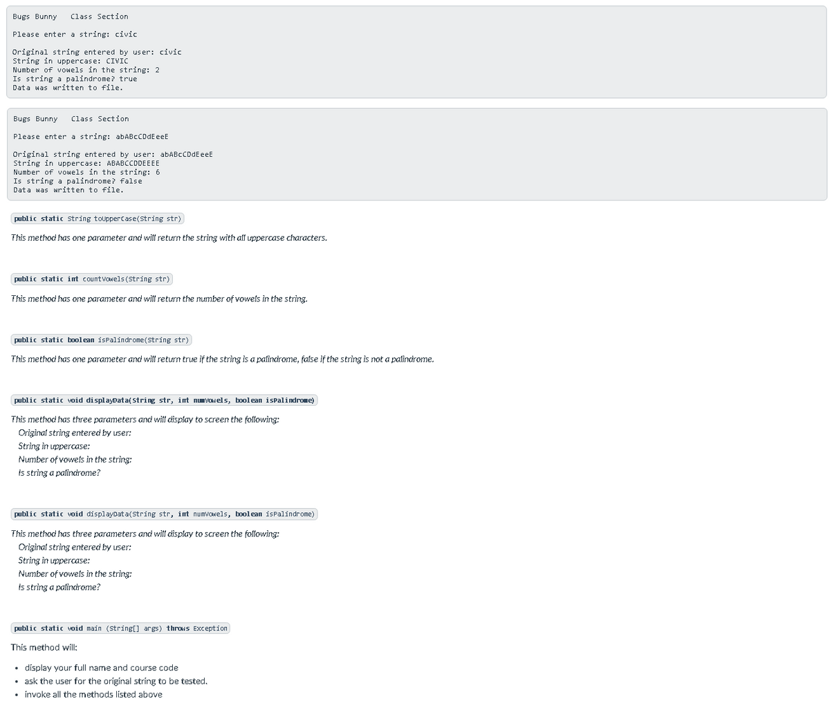 Bugs Bunny
Class Section
Please enter a string: civic
Original string entered by user: civic
String in uppercase: CIVIC
Number of vowels in the string: 2
Is string a palindrome? true
Data was written to file.
Bugs Bunny
Class Section
Please enter a string: abABcCDdEeeE
Original string entered by user: abABcCDdEeeE
String in uppercase: ABABCCDDEEEE
Number of vowels in the string: 6
Is string a palindrome? false
Data was written to file.
public static string toupperCase(string str)
This method has one parameter and wilf return the string with alf uppercase characters.
public static int countvowels(String str)
This method has one parameter and wilf return the number of vowels in the string.
public static boolean isPalindrome(string str)
This method has one parameter and wilf return true if the string is a palindrome, false if the string is not a palindrome.
public static void displayData( String str, int nuvoels, boolean ispalindrome)
This method has three parameters and wiff display to screen the following:
Original string entered by user:
String in uppercase:
Number of vowels in the string:
is string a palindrome?
public static void displayData(string str, imt numvowels, boolean isPalindrome)
This method has three parameters and wilf display to screen the following:
Original string entered by user:
String in uppercase:
Number of vowels in the string:
is string a patindrome?
public static void main (String[] args) throws Exception
This method will:
• display your full name and course code
• ask the user for the original string to be tested.
• invoke all the methods listed above
